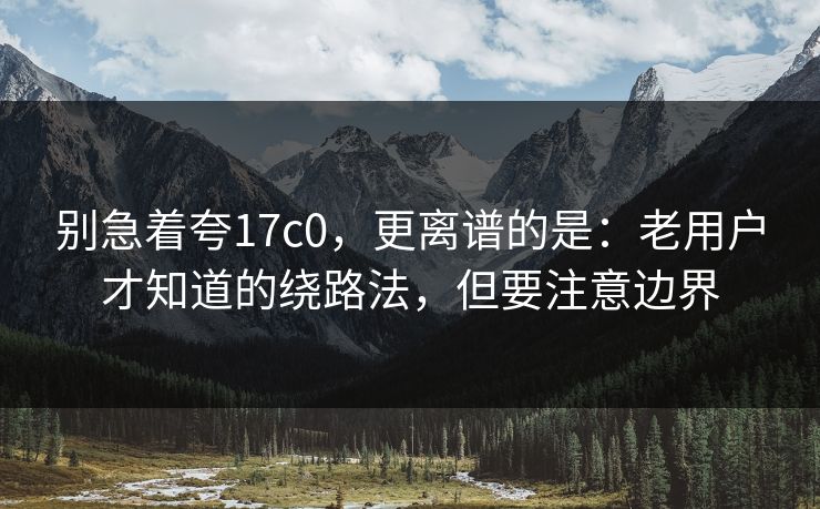 别急着夸17c0，更离谱的是：老用户才知道的绕路法，但要注意边界