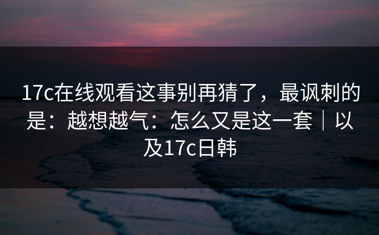 17c在线观看这事别再猜了，最讽刺的是：越想越气：怎么又是这一套｜以及17c日韩
