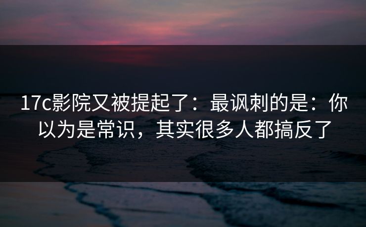 17c影院又被提起了：最讽刺的是：你以为是常识，其实很多人都搞反了